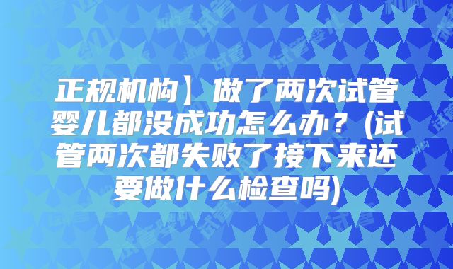 正规机构】做了两次试管婴儿都没成功怎么办?(试管两次都失败了接下来还要做什么检查吗)