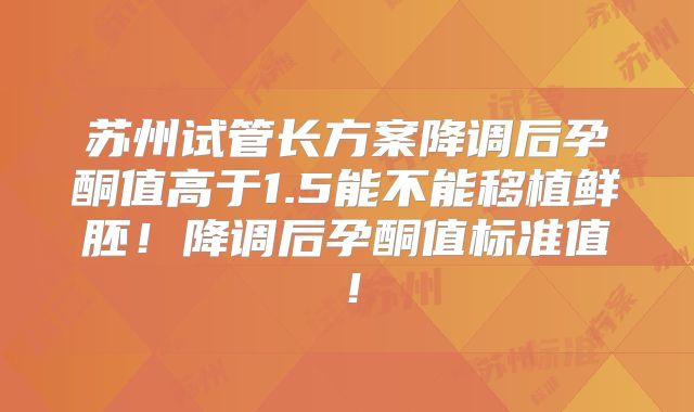 苏州试管长方案降调后孕酮值高于1.5能不能移植鲜胚！降调后孕酮值标准值！