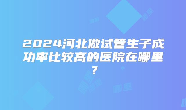 2024河北做试管生子成功率比较高的医院在哪里？