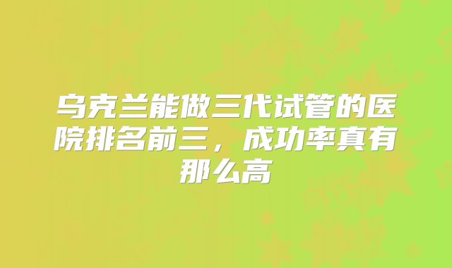 乌克兰能做三代试管的医院排名前三,成功率真有那么高