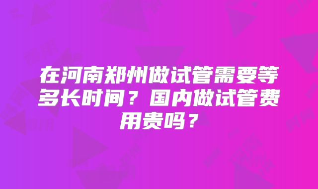 在河南郑州做试管需要等多长时间?国内做试管费用贵吗?