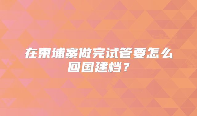 在柬埔寨做完试管要怎么回国建档？