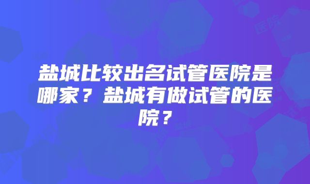 盐城比较出名试管医院是哪家?盐城有做试管的医院?