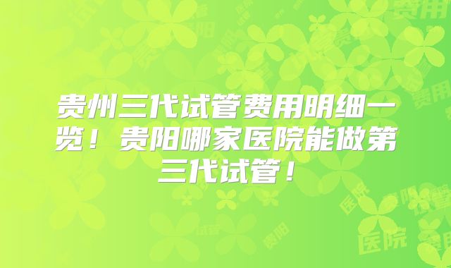 贵州三代试管费用明细一览！贵阳哪家医院能做第三代试管！