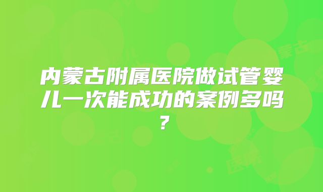 内蒙古附属医院做试管婴儿一次能成功的案例多吗？