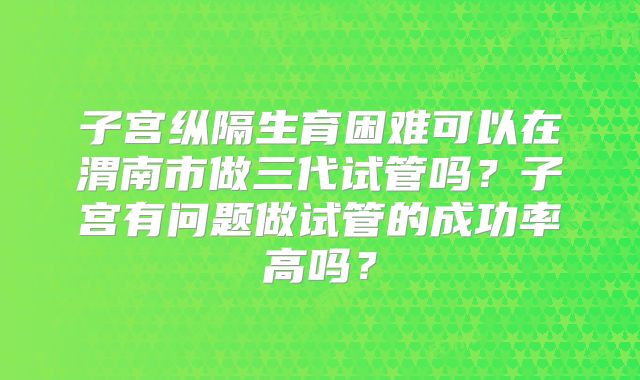 子宫纵隔生育困难可以在渭南市做三代试管吗？子宫有问题做试管的成功率高吗？