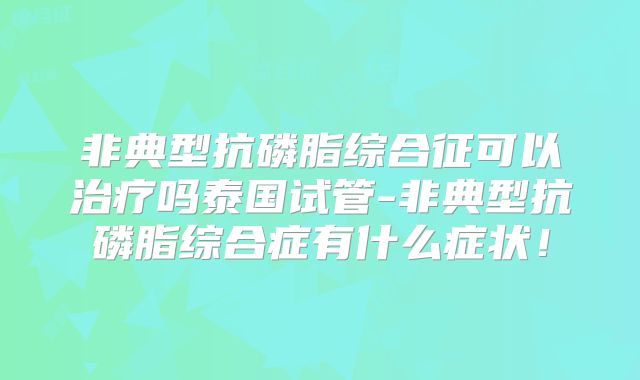 非典型抗磷脂综合征可以治疗吗泰国试管-非典型抗磷脂综合症有什么症状！