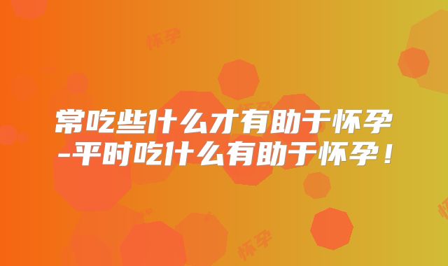 常吃些什么才有助于怀孕-平时吃什么有助于怀孕！