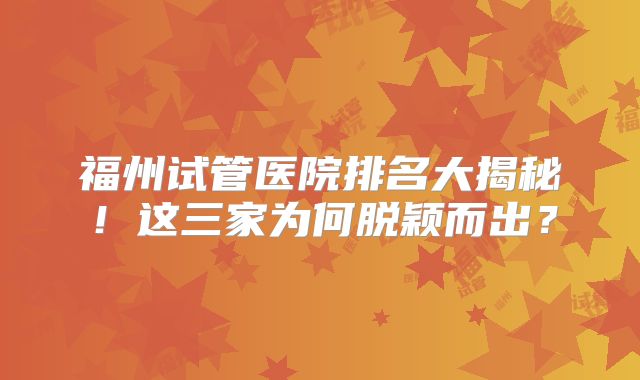 福州试管医院排名大揭秘!这三家为何脱颖而出?