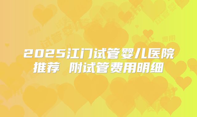 2025江门试管婴儿医院推荐 附试管费用明细