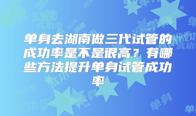 单身去湖南做三代试管的成功率是不是很高？有哪些方法提升单身试管成功率