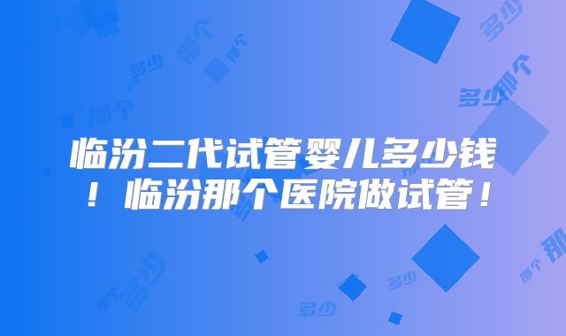 临汾二代试管婴儿多少钱！临汾那个医院做试管！