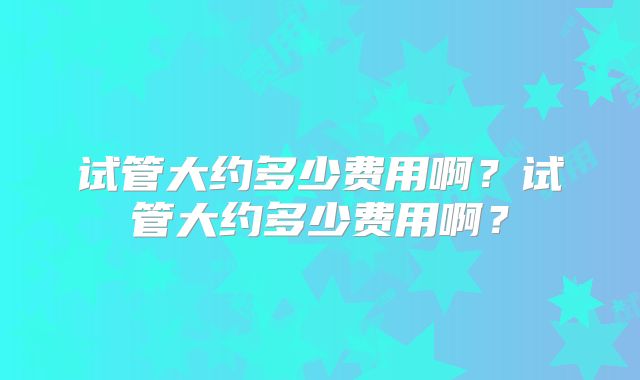 试管大约多少费用啊?试管大约多少费用啊?