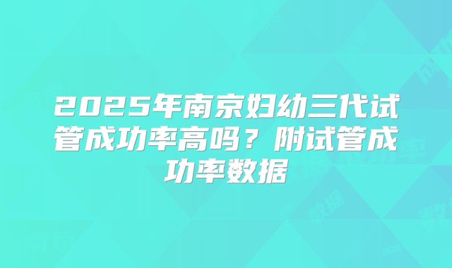 2025年南京妇幼三代试管成功率高吗?附试管成功率数据