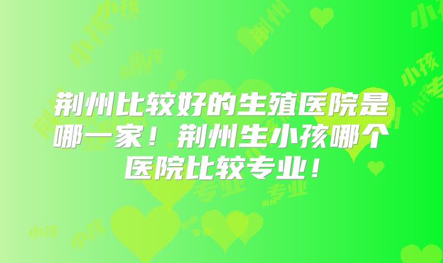荆州比较好的生殖医院是哪一家!荆州生小孩哪个医院比较专业!