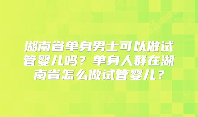 湖南省单身男士可以做试管婴儿吗?单身人群在湖南省怎么做试管婴儿?