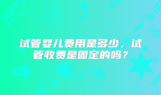试管婴儿费用是多少，试管收费是固定的吗？