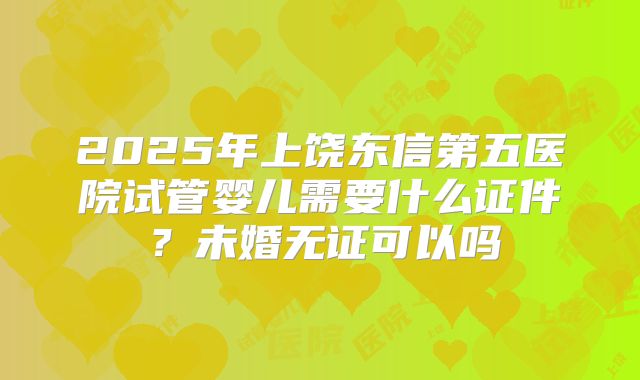 2025年上饶东信第五医院试管婴儿需要什么证件？未婚无证可以吗
