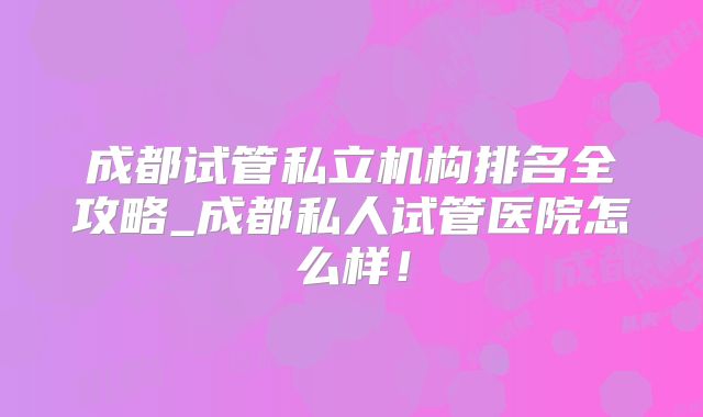 成都试管私立机构排名全攻略_成都私人试管医院怎么样！
