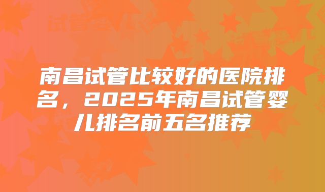 南昌试管比较好的医院排名，2025年南昌试管婴儿排名前五名推荐
