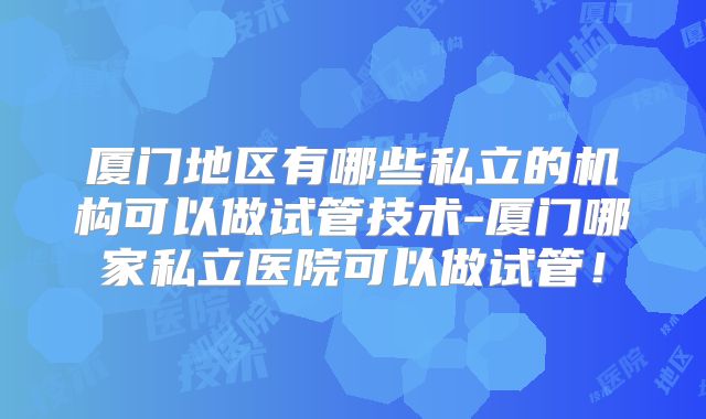 厦门地区有哪些私立的机构可以做试管技术-厦门哪家私立医院可以做试管！