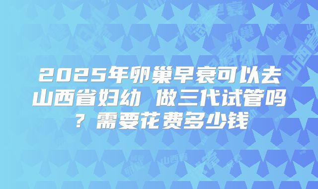 2025年卵巢早衰可以去山西省妇幼 做三代试管吗?需要花费多少钱