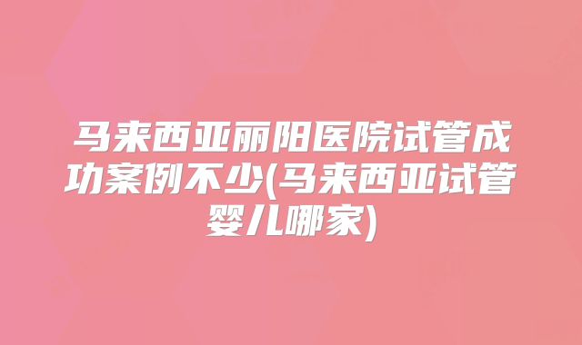 马来西亚丽阳医院试管成功案例不少(马来西亚试管婴儿哪家)