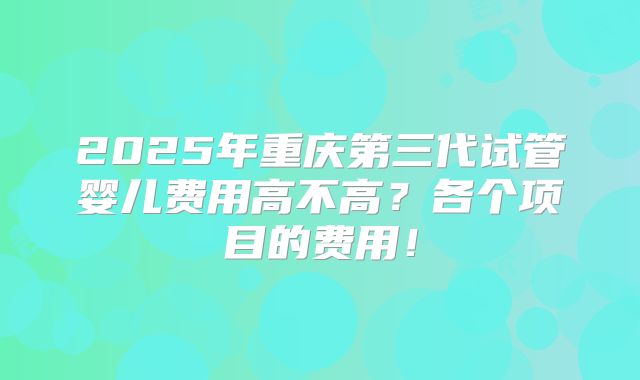 2025年重庆第三代试管婴儿费用高不高？各个项目的费用！