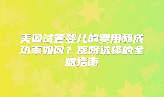 美国试管婴儿的费用和成功率如何？医院选择的全面指南