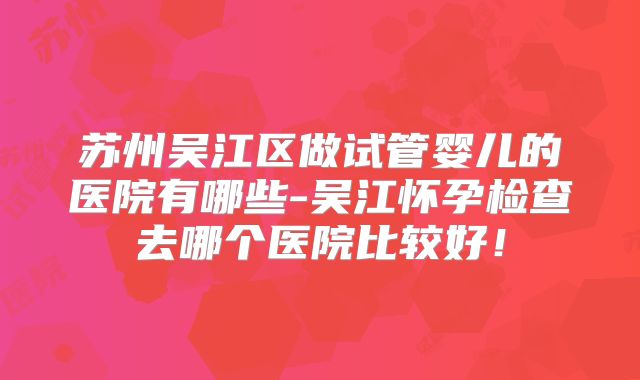 苏州吴江区做试管婴儿的医院有哪些-吴江怀孕检查去哪个医院比较好！