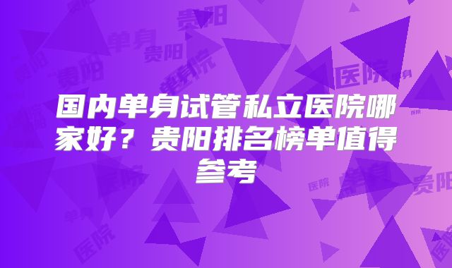 国内单身试管私立医院哪家好？贵阳排名榜单值得参考