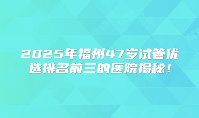 2025年福州47岁试管优选排名前三的医院揭秘！