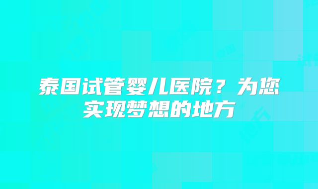 泰国试管婴儿医院？为您实现梦想的地方