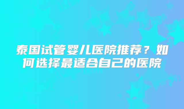 泰国试管婴儿医院推荐？如何选择最适合自己的医院