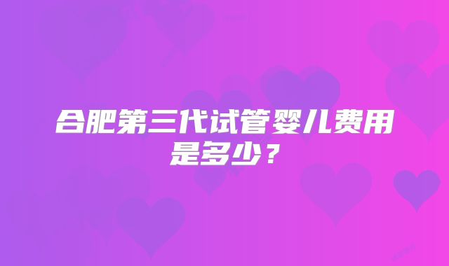 合肥第三代试管婴儿费用是多少？