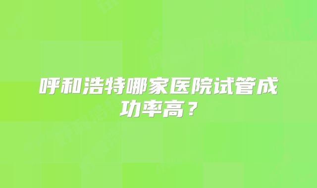呼和浩特哪家医院试管成功率高?