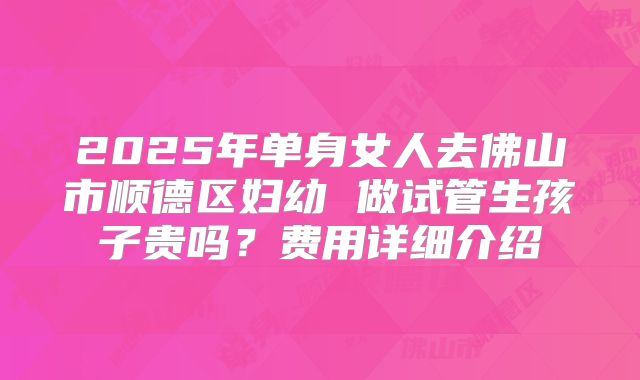 2025年单身女人去佛山市顺德区妇幼 做试管生孩子贵吗？费用详细介绍