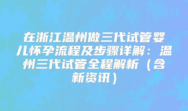 在浙江温州做三代试管婴儿怀孕流程及步骤详解：温州三代试管全程解析（含新资讯）