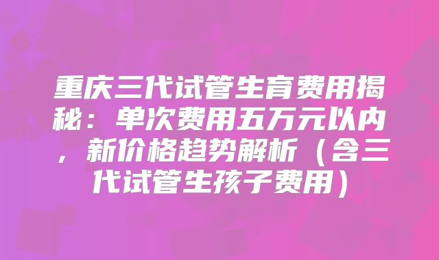 重庆三代试管生育费用揭秘：单次费用五万元以内，新价格趋势解析（含三代试管生孩子费用）