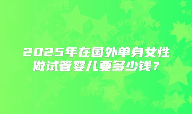 2025年在国外单身女性做试管婴儿要多少钱？