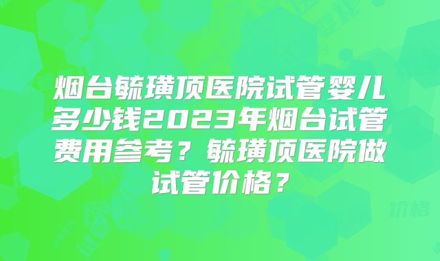 烟台毓璜顶医院试管婴儿多少钱2023年烟台试管费用参考？毓璜顶医院做试管价格？