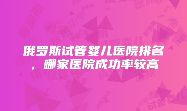 俄罗斯试管婴儿医院排名，哪家医院成功率较高