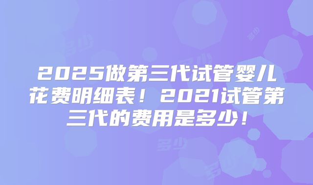 2025做第三代试管婴儿花费明细表！2021试管第三代的费用是多少！