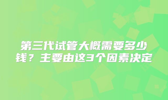第三代试管大概需要多少钱?主要由这3个因素决定