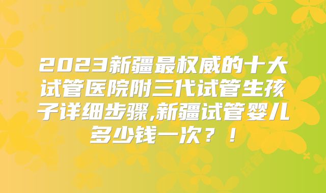 2023新疆最权威的十大试管医院附三代试管生孩子详细步骤,新疆试管婴儿多少钱一次？！