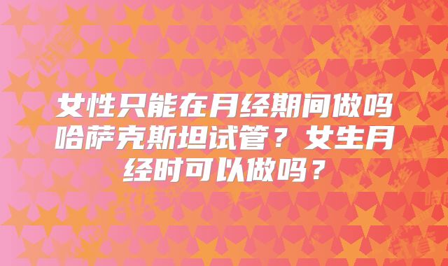 女性只能在月经期间做吗哈萨克斯坦试管?女生月经时可以做吗?