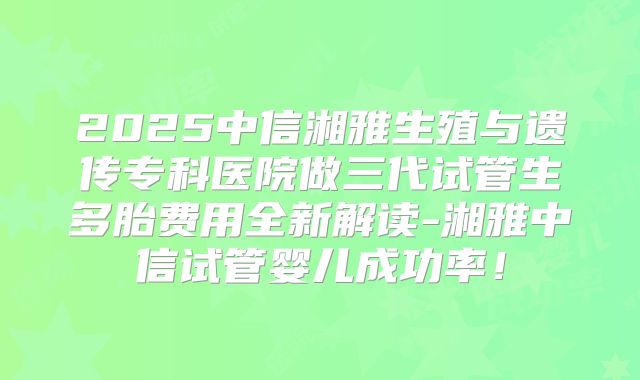 2025中信湘雅生殖与遗传专科医院做三代试管生多胎费用全新解读-湘雅中信试管婴儿成功率!