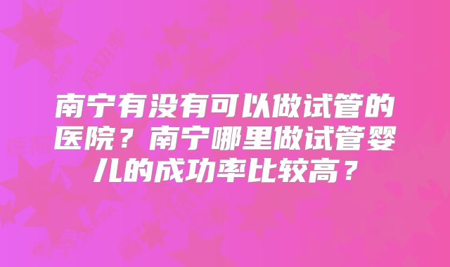 南宁有没有可以做试管的医院?南宁哪里做试管婴儿的成功率比较高?