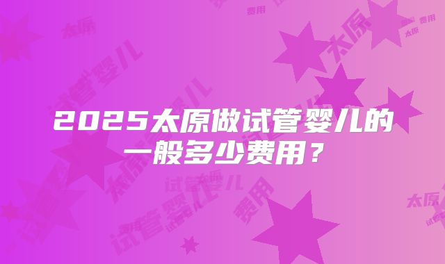 2025太原做试管婴儿的一般多少费用?