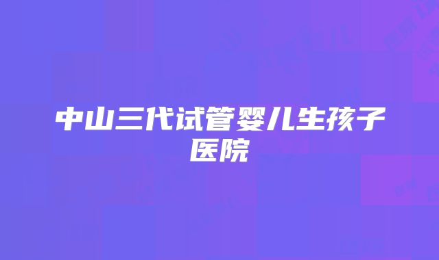 中山三代试管婴儿生孩子医院